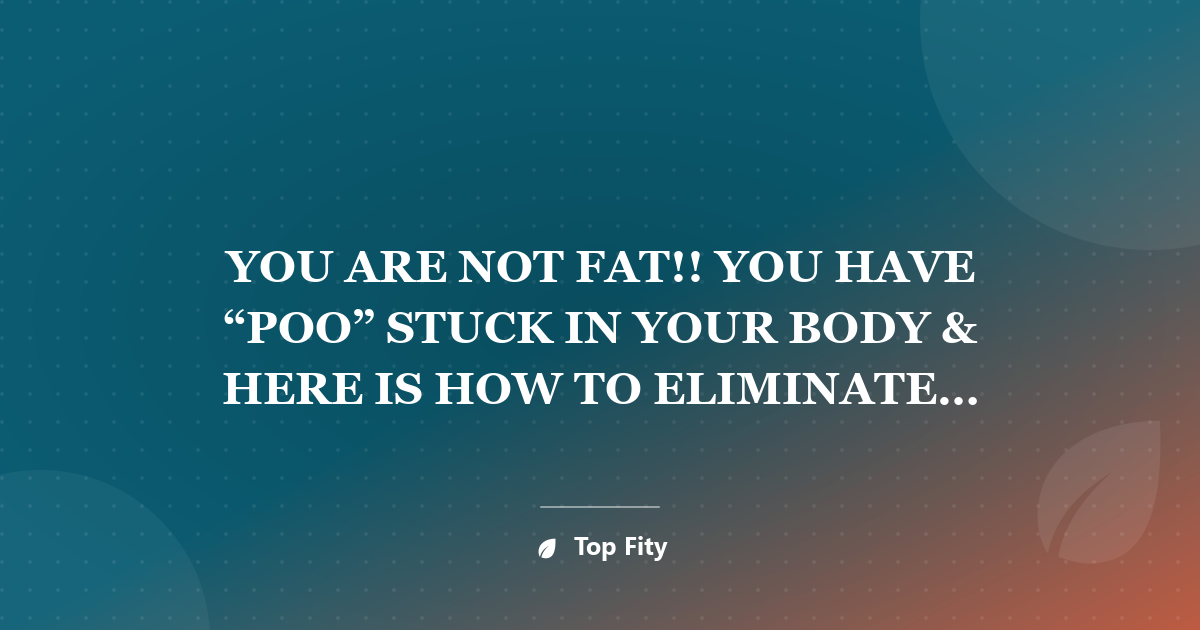 YOU ARE NOT FAT!! YOU HAVE “POO” STUCK IN YOUR BODY & HERE IS HOW TO ELIMINATE IT INSTANTLY