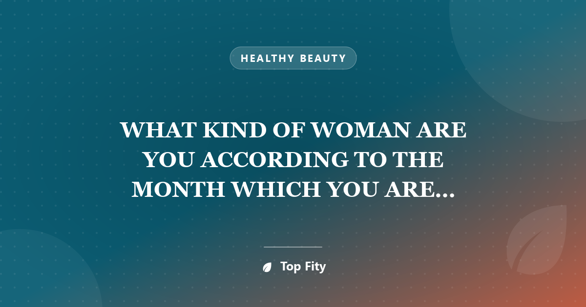 WHAT KIND OF WOMAN ARE YOU ACCORDING TO THE MONTH WHICH YOU ARE BORN