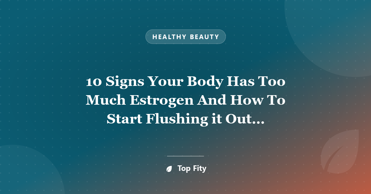 10 Signs Your Body Has Too Much Estrogen And How To Start Flushing it Out Immediately